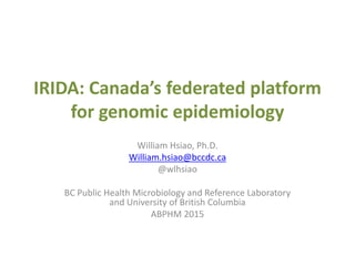 IRIDA: Canada’s federated platform
for genomic epidemiology
William Hsiao, Ph.D.
William.hsiao@bccdc.ca
@wlhsiao
BC Public Health Microbiology and Reference Laboratory
and University of British Columbia
ABPHM 2015
 