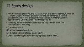 • For many drug products, the FDA, Division of Bioequivalence, Office of
Generic Drugs, provides guidance for the performance of in-vitro
dissolution and in-vivo bioequivalence studies. Similar guidelines
appear in the United States Pharmacopoeia NF.
• Currently, three different studies may be required for solid oral
dosage forms, including
(1) a fasting study,
(2) a food intervention study.
(3) a multiple-dose (steady-state) study.
• Other study designs have been proposed by the FDA.
10
 