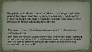 • This study is required for all immediate-release and modified-release
oral dosage forms .
• Both male and female subjects may be used in the study. Blood sampling
is performed just before (zero time) the dose and at appropriate intervals
after the dose to obtain an adequate description of the plasma drug
concentration vs time profile
11
 
