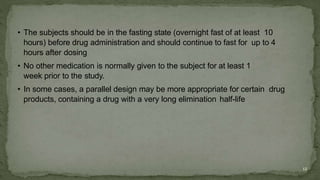 • The subjects should be in the fasting state (overnight fast of at least 10
hours) before drug administration and should continue to fast for up to 4
hours after dosing
• No other medication is normally given to the subject for at least 1
week prior to the study.
• In some cases, a parallel design may be more appropriate for certain drug
products, containing a drug with a very long elimination half-life
12
 