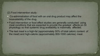 (2) Food intervention study :
 Co-administration of food with an oral drug product may affect the
bioavailability of the drug.
 Food intervention or food effect studies are generally conducted using
meal conditions that are expected to provide the greatest effects on GI
physiology so that systemic drug availability is maximally affected.
 The test meal is a high-fat (approximately 50% of total caloric content of
the meal) and high-calorie (approximately 800-1000 calories) meal.
13
 