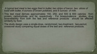 • A typical test meal is two eggs fried in butter, two strips of bacon, two slices of
toast with butter, 4 ounces of brown potatoes, and 8 ounces of milk.
• This test meal derives approximately 150, 250, and 500 & 600 calories from
protein, carbohydrate, and fat, respectively . For bioequivalence studies, drug
bioavailability from both the test and reference products should be affected
similarly by food.
• The study design uses a single-dose, randomized, two-treatment, two-period,
crossover study comparing equal doses of the test and reference products.
14
 