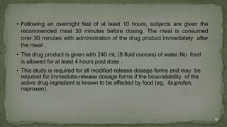• Following an overnight fast of at least 10 hours, subjects are given the
recommended meal 30 minutes before dosing. The meal is consumed
over 30 minutes with administration of the drug product immediately after
the meal .
• The drug product is given with 240 mL (8 fluid ounces) of water. No food
is allowed for at least 4 hours post dose .
• This study is required for all modified-release dosage forms and may be
required for immediate-release dosage forms if the bioavailability of the
active drug ingredient is known to be affected by food (eg, ibuprofen,
naproxen).
15
 