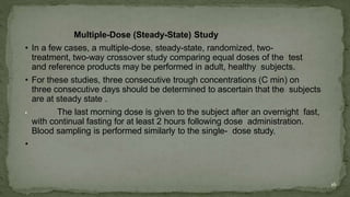 Multiple-Dose (Steady-State) Study
• In a few cases, a multiple-dose, steady-state, randomized, two-
treatment, two-way crossover study comparing equal doses of the test
and reference products may be performed in adult, healthy subjects.
• For these studies, three consecutive trough concentrations (C min) on
three consecutive days should be determined to ascertain that the subjects
are at steady state .
• The last morning dose is given to the subject after an overnight fast,
with continual fasting for at least 2 hours following dose administration.
Blood sampling is performed similarly to the single- dose study.
•
16
 