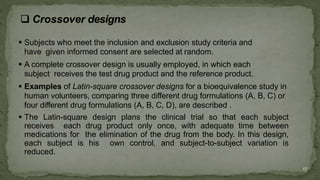  Subjects who meet the inclusion and exclusion study criteria and
have given informed consent are selected at random.
 A complete crossover design is usually employed, in which each
subject receives the test drug product and the reference product.
 Examples of Latin-square crossover designs for a bioequivalence study in
human volunteers, comparing three different drug formulations (A, B, C) or
four different drug formulations (A, B, C, D), are described .
 The Latin-square design plans the clinical trial so that each subject
receives each drug product only once, with adequate time between
medications for the elimination of the drug from the body. In this design,
each subject is his own control, and subject-to-subject variation is
reduced.
17
 