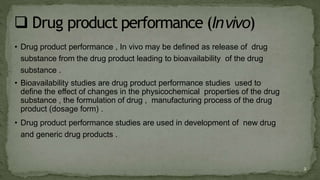 • Drug product performance , In vivo may be defined as release of drug
substance from the drug product leading to bioavailability of the drug
substance .
• Bioavailability studies are drug product performance studies used to
define the effect of changes in the physicochemical properties of the drug
substance , the formulation of drug , manufacturing process of the drug
product (dosage form) .
• Drug product performance studies are used in development of new drug
and generic drug products .
2
 