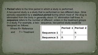  Period refers to the time period in which a study is performed.
A two-period study is a study that is performed on two different days (time
periods) separated by a washout period during which most of the drug is
eliminated from the body in generally about 10 elimination half-lives. A
sequence refers to the number of different orders in the treatment groups
in a study. For example, a two- sequence, two-period study would be
designed as follows:
Where R= Reference
and T = Treatment
20
 