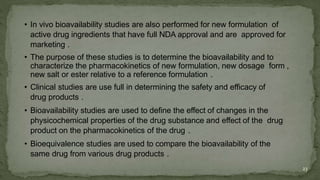 • In vivo bioavailability studies are also performed for new formulation of
active drug ingredients that have full NDA approval and are approved for
marketing .
• The purpose of these studies is to determine the bioavailability and to
characterize the pharmacokinetics of new formulation, new dosage form ,
new salt or ester relative to a reference formulation .
• Clinical studies are use full in determining the safety and efficacy of
drug products .
• Bioavailability studies are used to define the effect of changes in the
physicochemical properties of the drug substance and effect of the drug
product on the pharmacokinetics of the drug .
• Bioequivalence studies are used to compare the bioavailability of the
same drug from various drug products .
23
 