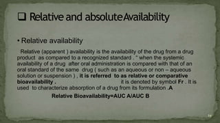 • Relative availability
Relative (apparent ) availability is the availability of the drug from a drug
product as compared to a recognized standard . “ when the systemic
availability of a drug after oral administration is compared with that of an
oral standard of the same drug ( such as an aqueous or non – aqueous
solution or suspension ) , it is referred to as relative or comparative
bioavailability . it is denoted by symbol Fr . It is
used to characterize absorption of a drug from its formulation .A
Relative Bioavailability=AUC A/AUC B
24
 
