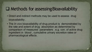 • Direct and indirect methods may be used to assess drug
bioavailability .
• The In vivo bioavailability of drug product is demonstrated by
the rate and extent of drug absorption as determined by
comparison of measured parameters . e.g. con. of active drug
ingredient in blood , cumulative urinary excretion rates or
pharmacological effects .
26
 
