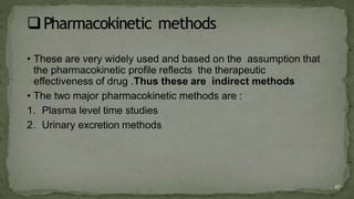 • These are very widely used and based on the assumption that
the pharmacokinetic profile reflects the therapeutic
effectiveness of drug .Thus these are indirect methods
• The two major pharmacokinetic methods are :
1. Plasma level time studies
2. Urinary excretion methods
27
 