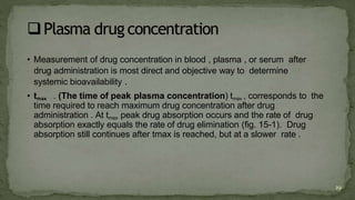 • Measurement of drug concentration in blood , plasma , or serum after
drug administration is most direct and objective way to determine
systemic bioavailability .
• tmax . (The time of peak plasma concentration) tmax , corresponds to the
time required to reach maximum drug concentration after drug
administration . At tmax peak drug absorption occurs and the rate of drug
absorption exactly equals the rate of drug elimination (fig. 15-1). Drug
absorption still continues after tmax is reached, but at a slower rate .
29
 