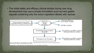 • The initial safety and efficacy clinical studies during new drug
development may use a simple formulation such as hard gelatin
capsule containing only the active ingredient diluted with lactose
3
 