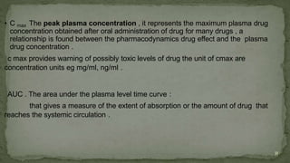 • C max The peak plasma concentration , it represents the maximum plasma drug
concentration obtained after oral administration of drug for many drugs , a
relationship is found between the pharmacodynamics drug effect and the plasma
drug concentration .
c max provides warning of possibly toxic levels of drug the unit of cmax are
concentration units eg mg/ml, ng/ml .
AUC . The area under the plasma level time curve :
that gives a measure of the extent of absorption or the amount of drug that
reaches the systemic circulation .
31
 