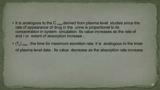 • It is analogous to the C max derived from plasma level studies since the
rate of appearance of drug in the urine is proportional to its
concentration in system circulation. Its value increases as the rate of
and / or extent of absorption increase .
• (Tu) max : the time for maximum excretion rate, it is analogous to the tmax
of plasma level data . Its value decrease as the absorption rate increase
.
35
 