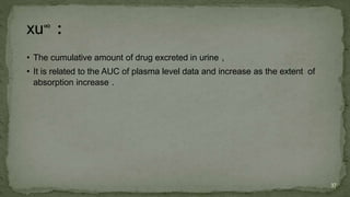 • The cumulative amount of drug excreted in urine ,
• It is related to the AUC of plasma level data and increase as the extent of
absorption increase .
37
 