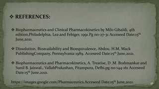  REFERENCES:
 Biopharmaceutics and Clinical Pharmacokinetics by Milo Gibaldi, 4th
edition,Philadelphia, Lea and Febiger, 1991.Pg no-27-31 Acceseed Date:15th
June,2021.
 Dissolution, Bioavailability and Bioequivalence, Abdou. H.M, Mack
PublishingCompany, Pennsylvania 1989. Acceseed Date:15th June,2021.
 Biopharmaceutics and Pharmacokinetics, A. Treatise, D .M. Brahmankar and
Sunil B. Jaiswal., VallabPrakashan, Pitampura, Delhi.pg no-144-161 Acceseed
Date:15th June,2021.
https://images.google.com/Pharmaceutics.Acceseed Date:15th June,2021. 38
 