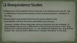  Differences in the predicted clinical response or an adverse event may be due
to differences in the pharmacokinetic and/or pharmacodynamic behaviour of
the drug .
 Bioequivalent drug products that have the same systemic drug
bioavailability will have the same predictable drug response .
 However, variable clinical responses among individuals that are unrelated to
bioavailability may be due to differences in the pharmacodynamics of the drug.
Differences in pharmacodynamics, i.e., the relationship between the drug and the
receptor site, may be due to differences in receptor sensitivity to the drug.
4
 
