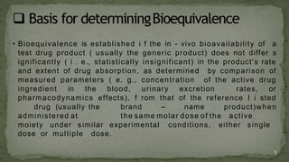 • Bioequivalence is established i f the in - vivo bioavailability of a
test drug product ( usually the generic product) does not differ s
ignificantly ( i . e., statistically insignificant) in the product's rate
and extent of drug absorption, as determined by comparison of
measured parameters ( e. g., concentration of the active drug
ingredient in the blood, urinary excretion rates, or
pharmacodynamics effects), f rom that of the reference l i sted
drug (usually the brand – name product)when
administered at the same molar dose of the active
moiety under similar experimental conditions, either single
dose or multiple dose.
5
 
