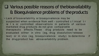 • Lack of bioavailability or bioequivalence may be
suspected when evidence from well - controlled c l inical t r
ia l s or controlled observations in patients of various
marketed drug products do not give comparable
therapeutic effects.These drug products need to be
evaluated either in vitro ( eg, drug dissolution/ release
test) or in vivo ( eg, bioequivalence study) to determine if
the drug product has abioavailability problem.
6
 