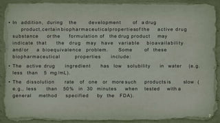 • In addition, during the development of a drug
product,c erta in biopha rmaceutica lpropertiesof the a c tive drug
substance or the formulation of the drug product may
indicate that the drug may have va ria ble bioava ila bility
and/ or a bioequivalence problem. Some of these
biopharmaceutical properties include:
• The active drug ingredient has low solubility in water (e. g.
less than 5 mg /mL).
• The dissolution rate of one or more such products is slow (
e. g., less than 50 % in 30 minutes when tested with a
general method specified by the FDA).
7
 