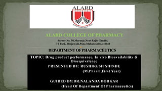 TOPIC: Drug product performance, In vivo Bioavailability &
Bioequivalence
PRESENTED BY: RUSHIKESH SHINDE
(M.Pharm,First Year)
GUIDED BY:DR.NALANDA BORKAR
(Head Of Department Of Pharmaceutics)
Survey No. 50,Marunje,Near Rajiv Gandhi,
IT Park, Hinjawadi,Pune,Maharashtra,411028
ALARD COLLEGE OF PHARMACY
1
 