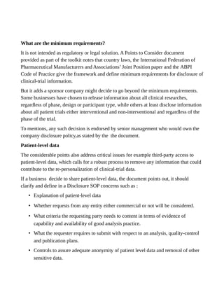 What are the minimum requirements?
It is not intended as regulatory or legal solution. A Points to Consider document
provided as part of the toolkit notes that country laws, the International Federation of
Pharmaceutical Manufacturers and Associations’ Joint Position paper and the ABPI
Code of Practice give the framework and define minimum requirements for disclosure of
clinical-trial information.
But it adds a sponsor company might decide to go beyond the minimum requirements.
Some businesses have chosen to release information about all clinical researches,
regardless of phase, design or participant type, while others at least disclose information
about all patient trials either interventional and non-interventional and regardless of the
phase of the trial.
To mentions, any such decision is endorsed by senior management who would own the
company disclosure policy,as stated by the the document.
Patient-level data
The considerable points also address critical issues for example third-party access to
patient-level data, which calls for a robust process to remove any information that could
contribute to the re-personalization of clinical-trial data.
If a business decide to share patient-level data, the document points out, it should
clarify and define in a Disclosure SOP concerns such as :
• Explanation of patient-level data
• Whether requests from any entity either commercial or not will be considered.
• What criteria the requesting party needs to content in terms of evidence of
capability and availability of good analysis practice.
• What the requester requires to submit with respect to an analysis, quality-control
and publication plans.
• Controls to assure adequate anonymity of patient level data and removal of other
sensitive data.
 