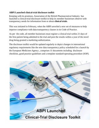 ABPI Launched clinical-trial disclosure toolkit
Keeping with its promises, Association of the British Pharmaceutical Industry has
launched a clinical-trial disclosure toolkit to help its member businesses observe with
transparency needs for information from or about clinical trials.
This was initiated in February, when the ABPI unveiled a new set of measures to help
improve compliance with data-transparency clauses in its Code of Practice.
As per the code, all member businesses must register a clinical trial within 21 days of
the first patient being admitted to the trial and post the results within a year of the novel
drug being granted a marketing authorization.
The disclosure toolkit would be updated regularly to depict changes in international
regulatory requirements like the new data transparency policy scheduled for a launch by
the European Medicines Agency , comprises 11 documents including disclosure
checklists, good practice guidelines and a template standard-operating procedure (SOP).
 