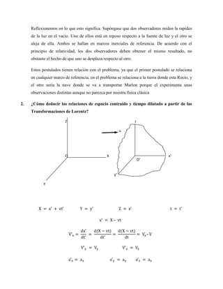 Reflexionemos en lo que esto significa. Supóngase que dos observadores miden la rapidez
     de la luz en el vacío. Uno de ellos está en reposo respecto a la fuente de luz y el otro se
     aleja de ella. Ambos se hallan en marcos inerciales de referencia. De acuerdo con el
     principio de relatividad, los dos observadores deben obtener el mismo resultado, no
     obstante el hecho de que uno se desplaza respecto al otro.

     Estos postulados tienen relación con el problema, ya que el primer postulado se relaciona
     en cualquier marco de referencia, en el problema se relaciona a la tierra donde esta Rocío, y
     el otro sería la nave donde se va a transportar Marlon porque el experimenta unas
     observaciones distintas aunque no parezca por nuestra física clásica

2.   ¿Cómo deducir las relaciones de espacio contraído y tiempo dilatado a partir de las
     Transformaciones de Lorentz?

                        Z                                         z
                                                                  ’
                                                         v




                        O                       X                                   x’
                                                                      O’


                                                    y’

            Y
 