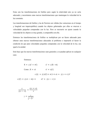 Estas son las transformaciones de Galileo pero según la relatividad esto ya no sería
adecuado y necesitamos unas nuevas transformaciones que mantengan la velocidad de la
luz constante.

Las transformaciones de Galileo y las de Newton son válidas (las variaciones en el tiempo
y longitud son imperceptibles) cuando los objetos gobernados por ellas se mueven a
velocidades pequeñas comparadas con la luz. Pero es necesario un ajuste cuando la
velocidad de los objetos es muy grande, o comparable con ella.

Entonces las transformaciones de Galileo se multiplican por un factor adecuado para
obtener unas nuevas transformaciones adecuadas al problema e imponerle al factor la
condición de que para velocidades pequeñas comparadas con la velocidad de la luz, sea
igual a la unidad.

Esto hace que las nuevas transformaciones sean generales y se puedan aplicar en cualquier
caso.

                 Entonces:

                                                      –

                 Como :




                          –
 