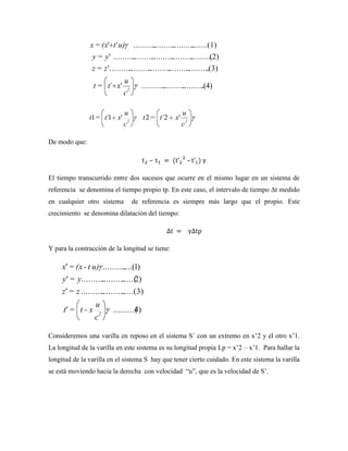 x = (x' t ' u)        ..........
                                             ..........
                                                     ..........
                                                             .......(1)
                y = y ' ..........
                                ..........
                                        ..........
                                                ..........
                                                        ..........
                                                                (2)
                z = z ' ..........
                                ..........
                                        ..........
                                                ..........
                                                        ..........
                                                                .(3)
                             u
                 t = t´ x'       2
                                        ...........
                                                 ..........
                                                         .......... 4)
                                                                 .(
                             c

                             u                             u
               t1 = t´1 x'       2
                                        t 2 = t´2     x'       2
                             c                             c

De modo que:




El tiempo transcurrido entre dos sucesos que ocurre en el mismo lugar en un sistema de
referencia se denomina el tiempo propio tp. En este caso, el intervalo de tiempo Δt medido
en cualquier otro sistema            de referencia es siempre más largo que el propio. Este
crecimiento se denomina dilatación del tiempo:




Y para la contracción de la longitud se tiene:

     x = (x - t u) .......... (1)
                           ....
     y = y..........
                  .......... 2)
                          .....(
     z = z ..........
                   ..........
                           .....(3)
                 u
     t = t-x         2
                         .........( )
                                  4
                 c

Consideremos una varilla en reposo en el sistema S´ con un extremo en x’2 y el otro x’1.
La longitud de la varilla en este sistema es su longitud propia Lp = x’2 – x’1. Para hallar la
longitud de la varilla en el sistema S hay que tener cierto cuidado. En este sistema la varilla
se está moviendo hacia la derecha con velocidad ―u‖, que es la velocidad de S’.
 