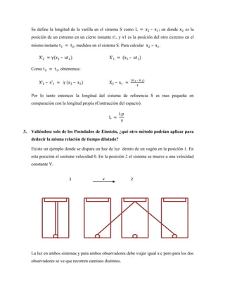Se define la longitud de la varilla en el sistema S como            –   ; en donde    es la
     posición de un extremo en un cierto instante t1, y x1 es la posición del otro extremo en el
     mismo instante           , medidos en el sistema S. Para calcular   –   .

                      –                                      –

     Como           , obtenemos:

                                                                  –
             –                –                      –

     Por lo tanto entonces la longitud del sistema de referencia S es mas pequeña en
     comparación con la longitud propia (Contracción del espacio).




3.   Valiéndose solo de los Postulados de Einstein, ¿qué otro método podrían aplicar para
     deducir la misma relación de tiempo dilatado?

     Existe un ejemplo donde se dispara un haz de luz dentro de un vagón en la posición 1. En
     esta posición el sostiene velocidad 0. En la posición 2 el sistema se mueve a una velocidad
     constante V.


                          1                   v               2




     La luz en ambos sistemas y para ambos observadores debe viajar igual a c pero para los dos
     observadores se ve que recorren caminos distintos.
 
