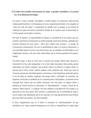 12. Evalúen otras posibles consecuencias de viajar a grandes velocidades y el eventual
   uso de la dilatación del tiempo.


 En cuanto a viajar a grandes velocidades a estrellas lejanas, la contracción relativista del
 tiempo puede beneficiar a los tripulantes de la nave espacial permitiendo a los ocupantes el
 ―tener una vida más larga‖ a comparación de aquellos que se quedan en un sistema de
 referencia en reposo (la tierra), acortando el tiempo de un trayecto; pero el transcurrido en
 la Tierra puede ser de siglos o milenios.

 Por todo lo anterior, la imposibilidad de rebasar la velocidad de la luz parece que nos
 condena a permanecer eternamente en nuestro pequeño rincón de la Galaxia, separados por
 enormes distancias de otros astros —salvo unos cuantos muy cercanos— y, quizás, de
 civilizaciones extraterrestres. Por eso, la posibilidad de viajar, o al menos comunicarse, a
 una velocidad superior a la luz es una ilusión muy cara; sin embargo, las dificultades no son
 simplemente técnicas, sino que están relacionadas con la misma geometría del espacio-
 tiempo.

 En primer lugar, si bien es cierto que se necesita una energía infinita para alcanzar la
 velocidad de la luz, cabe preguntarse si no existe algún mecanismo desconocido, quizás
 relacionado con efectos cuánticos, que permita rebasar esa barrera en alguna forma no
 prevista por la física actual. Además podrían existir partículas que, desde que nació el
 Universo, posean una velocidad superior a la luminosa; a tales hipotéticas partículas incluso
 se les ha dado un nombre: taquiones (del griego tachys: velocidad). Si existieran, los
 taquiones resolverían el problema de las comunicaciones interestelares, al permitir enviar
 mensajes más veloces que las señales luminosas. Por otra parte, en algunos libros o
 películas de ciencia ficción los personajes se "teletransportan", o viajan a través de un
 supuesto "híper espacio", o cualquier cosa que implique su desaparición en un punto y su
 aparición en otro muy lejano. Pero veremos a continuación que la posibilidad de viajar o
 enviar señales más rápidamente que la luz equivale a un viaje aparentemente muy distinto,
 pero más difícil de concebir: ¡un viaje al pasado!

 O bien, imaginémonos que en el futuro se inventara un "teletransportador" tal que
 permitiera a un viajero espacial desaparecer en la Tierra y materializarse en algún lugar
 
