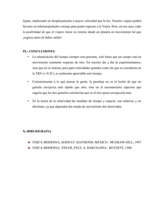 lejano, implicando un desplazamiento a mayor velocidad que la luz. Nuestro viajero podría
llevarse un teletransportador consigo para poder regresar a la Tierra. Pero, en ese caso, cabe
la posibilidad de que el viajero inicie su retorno desde un planeta en movimiento tal que
¡regrese antes de haber salido!



IX.- CONCLUSIONES
   •   La ralentización del tiempo siempre esta presente, solo basta que un cuerpo esté en
       movimiento constante respecto de otro. En nuestro día a día la experimentamos,
       sino que no es notoria, pero para velocidades grandes como las que se consideran en
       la TRE (v>0.2C), es realmente apreciable este tiempo.

   •   Contrariamente a lo que piensa la gente, la paradoja no es el hecho de que un
       gemelo envejezca más rápido que otro, sino en el razonamiento capcioso que
       sugería que los dos gemelos concluirían que es el otro quien envejecería más.

   •   En la teoría de la relatividad las medidas de tiempo y espacio, son relativas y no
       absolutas, ya que dependen del estado de movimiento del observador.




X.-BIBLIOGRAFIA


       FISICA MODERNA, SERWAY RAYMOND, MÉXICO : MCGRAW-HILL, 1997
       FISICA MODERNA ,TIPLER, PAUL A. BARCELONA : REVERTÉ, 1980
 