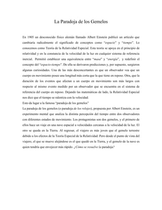 La Paradoja de los Gemelos


En 1905 un desconocido físico alemán llamado Albert Einstein publicó un artículo que
cambiaría radicalmente el significado de conceptos como ―espacio‖ y ―tiempo‖. Lo
conocemos como Teoría de la Relatividad Especial. Esta teoría se apoya en el principio de
relatividad y en la constancia de la velocidad de la luz en cualquier sistema de referencia
inercial. Permitió establecer una equivalencia entre ―masa‖ y ―energía‖, y redefinir el
concepto del ―espacio-tiempo‖. De ella se derivaron predicciones y, por supuesto, surgieron
algunas curiosidades. Una de las más desconcertantes es que un observador vea que un
cuerpo en movimiento posee una longitud más corta que la que tiene en reposo. Otra, que la
duración de los eventos que afectan a un cuerpo en movimiento son más largos con
respecto al mismo evento medido por un observador que se encuentra en el sistema de
referencia del cuerpo en reposo. Dejando las matemáticas de lado, la Relatividad Especial
nos dice que el tiempo se ralentiza con la velocidad.
Esto da lugar a la famosa ―paradoja de los gemelos‖
La paradoja de los gemelos (o paradoja de los relojes), propuesta por Albert Einstein, es un
experimento mental que analiza la distinta percepción del tiempo entre dos observadores
con diferentes estados de movimiento. Los protagonistas son dos gemelos, y el primero de
ellos hace un viaje en una nave espacial a velocidades cercanas a la velocidad de la luz. El
otro se queda en la Tierra. Al regresar, el viajero es más joven que el gemelo terrestre
debido a los efectos de la Teoría Especial de la Relatividad. Pero desde el punto de vista del
viajero, el que se mueve alejándose es el que quedó en la Tierra, y el gemelo de la nave es
quien tendría que envejecer más rápido. ¿Cómo se resuelve la paradoja?
 