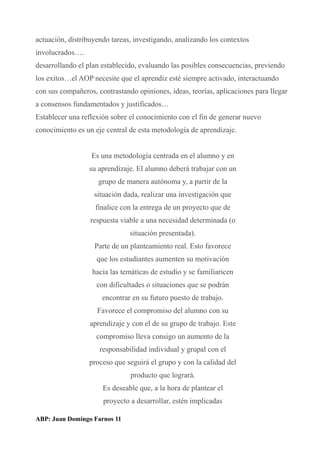 actuación, distribuyendo tareas, investigando, analizando los contextos
involucrados….
desarrollando el plan establecido, evaluando las posibles consecuencias, previendo
los exitos…el AOP necesite que el aprendiz esté siempre activado, interactuando
con sus compañeros, contrastando opiniones, ideas, teorías, aplicaciones para llegar
a consensos fundamentados y justificados…
Establecer una reflexión sobre el conocimiento con el fin de generar nuevo
conocimiento es un eje central de esta metodología de aprendizaje.
Es una metodología centrada en el alumno y en
su aprendizaje. El alumno deberá trabajar con un
grupo de manera autónoma y, a partir de la
situación dada, realizar una investigación que
finalice con la entrega de un proyecto que de
respuesta viable a una necesidad determinada (o
situación presentada).
Parte de un planteamiento real. Esto favorece
que los estudiantes aumenten su motivación
hacia las temáticas de estudio y se familiaricen
con dificultades o situaciones que se podrán
encontrar en su futuro puesto de trabajo.
Favorece el compromiso del alumno con su
aprendizaje y con el de su grupo de trabajo. Este
compromiso lleva consigo un aumento de la
responsabilidad individual y grupal con el
proceso que seguirá el grupo y con la calidad del
producto que logrará.
Es deseable que, a la hora de plantear el
proyecto a desarrollar, estén implicadas
ABP: Juan Domingo Farnos 11
 