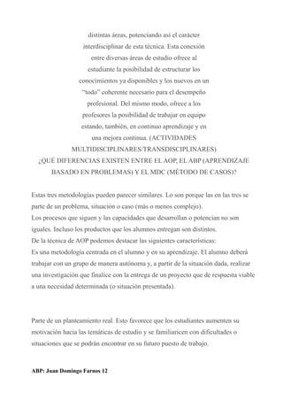 distintas áreas, potenciando así el carácter
interdisciplinar de esta técnica. Esta conexión
entre diversas áreas de estudio ofrece al
estudiante la posibilidad de estructurar los
conocimientos ya disponibles y los nuevos en un
“todo” coherente necesario para el desempeño
profesional. Del mismo modo, ofrece a los
profesores la posibilidad de trabajar en equipo
estando, también, en continuo aprendizaje y en
una mejora continua. (ACTIVIDADES
MULTIDISCIPLINARES/TRANSDISCIPLINARES)
¿QUÉ DIFERENCIAS EXISTEN ENTRE EL AOP, EL ABP (APRENDIZAJE
BASADO EN PROBLEMAS) Y EL MDC (MÉTODO DE CASOS)?
Estas tres metodologías pueden parecer similares. Lo son porque las en las tres se
parte de un problema, situación o caso (más o menos complejo).
Los procesos que siguen y las capacidades que desarrollan o potencian no son
iguales. Incluso los productos que los alumnos entregan son distintos.
De la técnica de AOP podemos destacar las siguientes características:
Es una metodología centrada en el alumno y en su aprendizaje. El alumno deberá
trabajar con un grupo de manera autónoma y, a partir de la situación dada, realizar
una investigación que finalice con la entrega de un proyecto que de respuesta viable
a una necesidad determinada (o situación presentada).
Parte de un planteamiento real. Esto favorece que los estudiantes aumenten su
motivación hacia las temáticas de estudio y se familiaricen con dificultades o
situaciones que se podrán encontrar en su futuro puesto de trabajo.
ABP: Juan Domingo Farnos 12
 