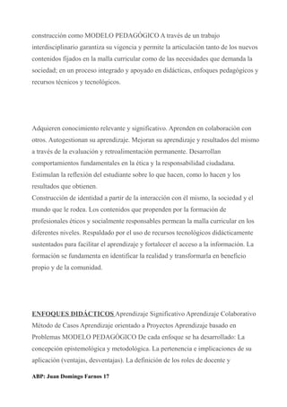 construcción como MODELO PEDAGÓGICO A través de un trabajo
interdisciplinario garantiza su vigencia y permite la articulación tanto de los nuevos
contenidos fijados en la malla curricular como de las necesidades que demanda la
sociedad; en un proceso integrado y apoyado en didácticas, enfoques pedagógicos y
recursos técnicos y tecnológicos.
Adquieren conocimiento relevante y significativo. Aprenden en colaboración con
otros. Autogestionan su aprendizaje. Mejoran su aprendizaje y resultados del mismo
a través de la evaluación y retroalimentación permanente. Desarrollan
comportamientos fundamentales en la ética y la responsabilidad ciudadana.
Estimulan la reflexión del estudiante sobre lo que hacen, como lo hacen y los
resultados que obtienen.
Construcción de identidad a partir de la interacción con él mismo, la sociedad y el
mundo que le rodea. Los contenidos que propenden por la formación de
profesionales éticos y socialmente responsables permean la malla curricular en los
diferentes niveles. Respaldado por el uso de recursos tecnológicos didácticamente
sustentados para facilitar el aprendizaje y fortalecer el acceso a la información. La
formación se fundamenta en identificar la realidad y transformarla en beneficio
propio y de la comunidad.
ENFOQUES DIDÁCTICOS Aprendizaje Significativo Aprendizaje Colaborativo
Método de Casos Aprendizaje orientado a Proyectos Aprendizaje basado en
Problemas MODELO PEDAGÓGICO De cada enfoque se ha desarrollado: La
concepción epistemológica y metodológica. La pertenencia e implicaciones de su
aplicación (ventajas, desventajas). La definición de los roles de docente y
ABP: Juan Domingo Farnos 17
 