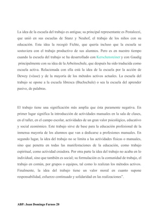 La idea de la escuela del trabajo es antigua; su principal representante es Pestalozzi,
que unió en sus escuelas de Stanz y Neuhof, el trabajo de los niños con su
educación. Esta idea la recogió Fichte, que quería incluso que la escuela se
sostuviera con el trabajo productivo de sus alumnos. Pero es en nuestro tiempo
cuando la escuela del trabajo se ha desarrollado con Kerschensteiner y con Gaudig
principalmente con su idea de la Arbeitsschule, que después ha sido traducida como
escuela activa. Relacionada con ella está la idea de la escuela por la acción de
Dewey (véase) y de la mayoría de los métodos activos actuales. La escuela del
trabajo se opone a la escuela libresca (Buchschule) o sea la escuela del aprender
pasivo, de palabras.
El trabajo tiene una significación más amplia que ésta puramente negativa. En
primer lugar significa la introducción de actividades manuales en la sala de clases,
en el taller, en el campo escolar, actividades de un gran valor psicológico, educativo
y social económico. Este trabajo sirve de base para la educación profesional de la
inmensa mayoría de los alumnos que van a dedicarse a profesiones manuales. En
segundo lugar, la idea del trabajo no se limita a las actividades físicas o manuales,
sino que penetra en todas las manifestaciones de la educación, como trabajo
espiritual, como actividad creadora. Por otra parte la idea del trabajo no acaba en lo
individual, sino que también es social; su formulación es la comunidad de trabajo, el
trabajo en común, por grupos o equipos, tal como lo realizan los métodos activos.
Finalmente, la idea del trabajo tiene un valor moral en cuanto supone
responsabilidad, esfuerzo continuado y solidaridad en las realizaciones”.
ABP: Juan Domingo Farnos 20
 
