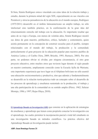 Si bien, Simón Rodríguez estuvo vinculado con estas ideas de la relación trabajo y
estudio, durante la primera mitad del siglo XIX, especialmente en sus vínculos con
Pestalozzi y otros/as pensadores/as de la educación en el mundo europeo, Rodríguez
(1975/2011) desarrolló en el ámbito latinoamericano un amplio trabajo, no sólo
intelectual sino también práctico, en la conformación de la gran idea del
relacionamiento estrecho del trabajo con la educación. Es importante resaltar que
antes de su viaje a Europa, con menos de veintiún años, Simón Rodríguez mostró
sus dotes de gran maestro, polifacético, crítico, luchador y contestatario, quien
asistía permanente en la concepción de construir escuelas para el pueblo, siempre
relacionados con el mundo del trabajo, la producción y la comunidad;
particularmente el gran proyecto de la educación popular para nuestros pueblos de
América Latina y el Caribe (Vera, 2009; Briceño, 1991; Rumazo, 2005). Por otra
parte, no podemos obviar ni olvidar, por ninguna circunstancia, el otro gran
proyecto educativo, entre muchos otros que tuvieron lugar durante el siglo pasado
en nuestro continente, ampliamente conocido como la Escuela Ayllu de Warisata;
esta importante experiencia que tuvo lugar en el Altiplano boliviano no sólo asumió
una educación sociocomunitaria y productiva, sino que además y fundamentalmente
se desarrolló en la relación teoría-práctica todo un concepto sobre el desarrollo de
los procesos de aprendizaje y enseñanza sustentado en la producción, el trabajo y
una alta participación de la comunidad en su sentido amplio (Pérez, 1962; Salazar
Mostajo, 1986 y 1997; Rojas Olaya, 2010).
El Aprendizaje Basado en Investigación (ABI) que consiste en la aplicación de estrategias
de enseñanza y aprendizaje que tienen como propósito conectar la investigación con
el aprendizaje, las cuales permiten la incorporación parcial o total del estudiante en
una investigación basada en métodos científicos. La práctica efectiva del
Aprendizaje Basado en Investigación puede incluir:
ABP: Juan Domingo Farnos 21
 
