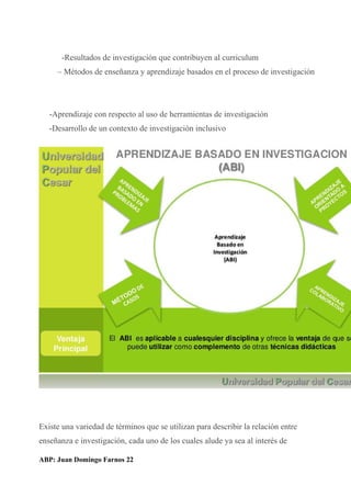 -Resultados de investigación que contribuyen al curriculum
– Métodos de enseñanza y aprendizaje basados en el proceso de investigación
-Aprendizaje con respecto al uso de herramientas de investigación
-Desarrollo de un contexto de investigación inclusivo
Existe una variedad de términos que se utilizan para describir la relación entre
enseñanza e investigación, cada uno de los cuales alude ya sea al interés de
ABP: Juan Domingo Farnos 22
 
