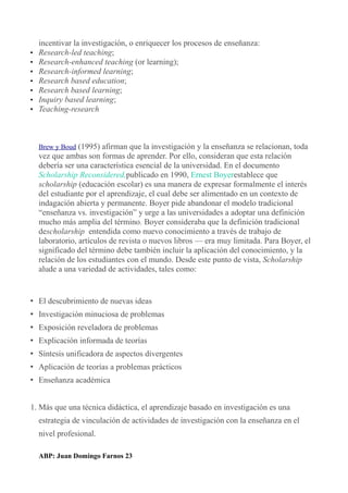 incentivar la investigación, o enriquecer los procesos de enseñanza:
• Research-led teaching;
• Research-enhanced teaching (or learning);
• Research-informed learning;
• Research based education;
• Research based learning;
• Inquiry based learning;
• Teaching-research
Brew y Boud (1995) afirman que la investigación y la enseñanza se relacionan, toda
vez que ambas son formas de aprender. Por ello, consideran que esta relación
debería ser una característica esencial de la universidad. En el documento
Scholarship Reconsidered,publicado en 1990, Ernest Boyerestablece que
scholarship (educación escolar) es una manera de expresar formalmente el interés
del estudiante por el aprendizaje, el cual debe ser alimentado en un contexto de
indagación abierta y permanente. Boyer pide abandonar el modelo tradicional
“enseñanza vs. investigación” y urge a las universidades a adoptar una definición
mucho más amplia del término. Boyer consideraba que la definición tradicional
descholarship entendida como nuevo conocimiento a través de trabajo de
laboratorio, artículos de revista o nuevos libros — era muy limitada. Para Boyer, el
significado del término debe también incluir la aplicación del conocimiento, y la
relación de los estudiantes con el mundo. Desde este punto de vista, Scholarship
alude a una variedad de actividades, tales como:
• El descubrimiento de nuevas ideas
• Investigación minuciosa de problemas
• Exposición reveladora de problemas
• Explicación informada de teorías
• Síntesis unificadora de aspectos divergentes
• Aplicación de teorías a problemas prácticos
• Enseñanza académica
1. Más que una técnica didáctica, el aprendizaje basado en investigación es una
estrategia de vinculación de actividades de investigación con la enseñanza en el
nivel profesional.
ABP: Juan Domingo Farnos 23
 