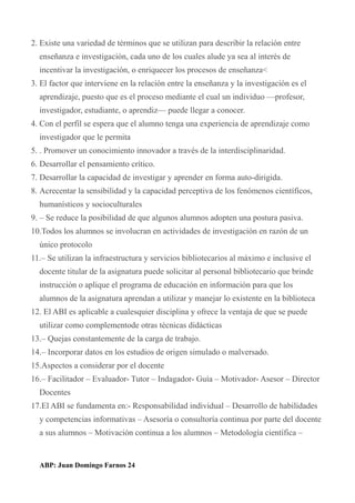2. Existe una variedad de términos que se utilizan para describir la relación entre
enseñanza e investigación, cada uno de los cuales alude ya sea al interés de
incentivar la investigación, o enriquecer los procesos de enseñanza<
3. El factor que interviene en la relación entre la enseñanza y la investigación es el
aprendizaje, puesto que es el proceso mediante el cual un individuo —profesor,
investigador, estudiante, o aprendiz— puede llegar a conocer.
4. Con el perfil se espera que el alumno tenga una experiencia de aprendizaje como
investigador que le permita
5. . Promover un conocimiento innovador a través de la interdisciplinaridad.
6. Desarrollar el pensamiento crítico.
7. Desarrollar la capacidad de investigar y aprender en forma auto-dirigida.
8. Acrecentar la sensibilidad y la capacidad perceptiva de los fenómenos científicos,
humanísticos y socioculturales
9. – Se reduce la posibilidad de que algunos alumnos adopten una postura pasiva.
10.Todos los alumnos se involucran en actividades de investigación en razón de un
único protocolo
11.– Se utilizan la infraestructura y servicios bibliotecarios al máximo e inclusive el
docente titular de la asignatura puede solicitar al personal bibliotecario que brinde
instrucción o aplique el programa de educación en información para que los
alumnos de la asignatura aprendan a utilizar y manejar lo existente en la biblioteca
12. El ABI es aplicable a cualesquier disciplina y ofrece la ventaja de que se puede
utilizar como complementode otras técnicas didácticas
13.– Quejas constantemente de la carga de trabajo.
14.– Incorporar datos en los estudios de origen simulado o malversado.
15.Aspectos a considerar por el docente
16.– Facilitador – Evaluador- Tutor – Indagador- Guía – Motivador- Asesor – Director
Docentes
17.El ABI se fundamenta en:- Responsabilidad individual – Desarrollo de habilidades
y competencias informativas – Asesoría o consultoría continua por parte del docente
a sus alumnos – Motivación continua a los alumnos – Metodología científica –
ABP: Juan Domingo Farnos 24
 
