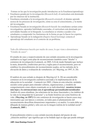 Formas en las que la investigación puede introducirse en la Enseñanza/aprendizaje:
• Enseñanza guiada por la investigación (Research-led): el curriculum está dominado
por los intereses de la institución.
• Enseñanza orientada a la investigación (Research-oriented): al alumno aprende
acerca de los procesos de investigación, cómo se crea el conocimiento, y la mente
del investigador.
• Enseñanza basada en investigación (Research-based): los estudiantes actúan como
investigadores, aprenden habilidades asociadas, el curriculum está dominado por
actividades basadas en la búsqueda. La enseñanza se orienta a ayudar a los
estudiantes a comprender los fenómenos de la forma en que lo hacen los expertos.
• Aprendizaje basado en la indagación (Inquiry-based learning): conecta el
aprendizaje del estudiante en el contexto de un problema.
Todo ello deberemos hacerlo por medio de casos, lo que viene a denominarse
“Estudio de casos”:
El estudio de caso y respectivamente de caso aislado encuentra en la investigación
cualitativa su lugar como plan de reconocimiento (también como "diseño" o
comienzo de investigación (Lamneck, en 2005, S.4) de modo llamado) que incluye
la meta, desarrollo, condiciones previas y reglas para el reconocimiento, pero no
establece los procedimientos de reconocimiento usados, así los métodos de la
elevación de datos y evaluación de vorneherein. (cf. Mayring, en 1997, S. 28)
El análisis de caso aislado es después de Mayring (cf. S. 28) un considerable
comienzo en la investigación cualitativa asociada a la implementación de la
educación en la sociedad - Lamneck (en 2005, ) llama en esta relación, unidades
sociales como grupos para entender culturas, organizaciones, y modelos de
comportamiento como objeto examinado en su individualidad., nosotros iremos
más lejos y lo entroncaremos con el aprendizaje personalizado/socializador.
Análisis de casos alumbran „las relaciones de las áreas funcionales y los ámbitos de
la vida en la integridad de la persona“ y su fondo histórico así como histórico de
vida. (Mayring, en 1997) En este comienzo de investigación se hacen casos muy
interesantes que son típicos o extremo, en todos para el planteamiento del
reconocimiento describían dimensiones importantes y su analisi. La meta debe ser
dibujada de manera global y sólo con eso la imagen realista de la realidad social“.
(Lamneck, 2005 )
El procedimiento relativo a caso aislado necesita después del puesto de una
„intuición analítica“ que significa que se ha lindado aquí en algo que puede entregar
ABP: Juan Domingo Farnos 25
 