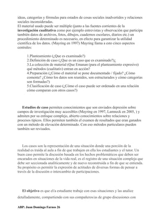 ideas, categorías y fórmulas para estados de cosas sociales inadvertidos y relaciones
sociales inconsideradas.
El material usado puede ser múltiple (junto a las fuentes corrientes de la
investigación cualitativa como por ejemplo entrevistas y observación que participa
también datos de archivos, fotos, dibujos, cuadernos escolares, diarios etc.) un
procedimiento determinado es necesario, en efecto para garantizar la utilidad
científica de los datos. (Mayring en 1997) Mayring llama a esto cinco aspectos
centrales:
1.Planteamiento (¿Que es examinado?)
2.Definición de caso (¿Que es un caso que es examinado?)¿
3.La colección de material (Que Emanan (para el planteamiento expresivo)
qué métodos (cualitativ) entran en acción?
4.Preparación (¿Cómo el material se pone documentado / fijado? ¿Cómo
comenta? ¿Cómo los datos son reunidos, son estructurados y cómo categorías
son formadas?)
5.Clasificación de caso (¿Cómo el caso puede ser ordenado en una relación
cómo comparan con otros casos?)
Estudios de caso permiten conocimientos que son enviados depresión sobre
campos de investigación muy accesibles (Mayring en 1997, Lamneck en 2005, ) y
admiten por su enfoque complejo, abierto conocimientos sobre relaciones y
procesos típicos. Ellos permiten también el examen de resultados que eran ganados
con un método de elevación determinado. Con eso métodos particulares pueden
también ser revisados.
Los casos son la representación de una situación donde una porción de la
realidad es traída al aula a fin de que trabajen en ella los estudiantes y el tutor. Un
buen caso permite la discusión basada en los hechos problemáticos que deben ser
encarados en situaciones de la vida real, es el registro de una situación compleja que
debe ser seccionada analíticamente y de nuevo reconstruida a fin de que se entienda.
Su propósito es permitir la expresión de actitudes de diversas formas de pensar a
través de la discusión o intercambio de participaciones.
El objetivo es que el/a estudiante trabaje con esas situaciones y las analice
detalladamente, compartiendo con sus compañeros/as de grupo discusiones con
ABP: Juan Domingo Farnos 26
 