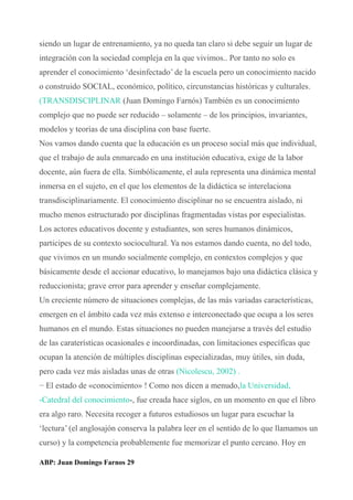 siendo un lugar de entrenamiento, ya no queda tan claro si debe seguir un lugar de
integración con la sociedad compleja en la que vivimos.. Por tanto no solo es
aprender el conocimiento ‘desinfectado’ de la escuela pero un conocimiento nacido
o construido SOCIAL, económico, político, circunstancias históricas y culturales.
(TRANSDISCIPLINAR (Juan Domingo Farnós) También es un conocimiento
complejo que no puede ser reducido – solamente – de los principios, invariantes,
modelos y teorías de una disciplina con base fuerte.
Nos vamos dando cuenta que la educación es un proceso social más que individual,
que el trabajo de aula enmarcado en una institución educativa, exige de la labor
docente, aún fuera de ella. Simbólicamente, el aula representa una dinámica mental
inmersa en el sujeto, en el que los elementos de la didáctica se interelaciona
transdisciplinariamente. El conocimiento disciplinar no se encuentra aislado, ni
mucho menos estructurado por disciplinas fragmentadas vistas por especialistas.
Los actores educativos docente y estudiantes, son seres humanos dinámicos,
participes de su contexto sociocultural. Ya nos estamos dando cuenta, no del todo,
que vivimos en un mundo socialmente complejo, en contextos complejos y que
básicamente desde el accionar educativo, lo manejamos bajo una didáctica clásica y
reduccionista; grave error para aprender y enseñar complejamente.
Un creciente número de situaciones complejas, de las más variadas características,
emergen en el ámbito cada vez más extenso e interconectado que ocupa a los seres
humanos en el mundo. Estas situaciones no pueden manejarse a través del estudio
de las caraterísticas ocasionales e incoordinadas, con limitaciones específicas que
ocupan la atención de múltiples disciplinas especializadas, muy útiles, sin duda,
pero cada vez más aisladas unas de otras (Nicolescu, 2002) .
− El estado de «conocimiento» ! Como nos dicen a menudo,la Universidad,
-Catedral del conocimiento-, fue creada hace siglos, en un momento en que el libro
era algo raro. Necesita recoger a futuros estudiosos un lugar para escuchar la
‘lectura’ (el anglosajón conserva la palabra leer en el sentido de lo que llamamos un
curso) y la competencia probablemente fue memorizar el punto cercano. Hoy en
ABP: Juan Domingo Farnos 29
 