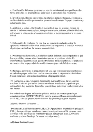 4. Planificación. Diles que presenten un plan de trabajo donde se especifiquen las
tareas previstas, los encargados de cada una y el calendario para realizarlas.
5. Investigación. Has dar autonomía a tus alumnos para que busquen, contrasten y
analicen la información que necesitan para realizar el trabajo. Tu papel es orientar y
actuar como guía.
6. Análisis y la síntesis. Ha llegado el momento de que tus alumnos pongan en
común la información recopilada, compartan sus ideas, debatan, elaboren hipótesis,
estructuran la información y busquen entre todos la mejor respuesta a la pregunta
inicial.
7. Elaboración del producto. En esta fase los estudiantes deberán aplicar lo
aprendido en la realización de un producto que de respuesta a la cuestión planteada
al principio. Anímales a dar curso a su creatividad.
8. Presentación del producto. Los alumnos deben exponer a sus compañeros lo que
han aprendido y mostrar cómo han dado respuesta al problema inicial. Es
importante que cuenten con un guión estructurado de la presentación, se expliquen
de manera clara y apoyen la información con una gran variedad de recursos.
9. Respuesta colectiva a la pregunta inicial. Una vez concluidas las presentaciones
de todos los grupos, reflexiona con los alumnos sobre la experiencia e invítalos a
buscar entre todos una respuesta colectiva a la pregunta inicial.
10. Evaluación y autoevaluación. Finalmente, evalúa el trabajo de tus alumnos
mediante la rúbrica que les has proporcionado con anterioridad, y pedirles que
autoevalúen. Los ayudará a desarrollar su espíritu de autocrítica y reflexionar sobre
sus errores
Por todo ello es de gran imòrtància aplicarlo a todos los centros que trabajan
especialmente en COMPETENCIAS y hacerlo a ser posible con acompañamiento
de las TIC, a fin de que sus potencialidades de aprenetatge siguien mejores.
Además, docentes y discentes ....
-Desarrollar Las diferencias entre ABP, AOP (Aprendizajes orientados en proyectos)
PBL, y los aprendizajes basados en casos e investigaciones (ABI), para que tanto
docentes como discentes los conozcan y puedan trabajar con ellos. (CUADRO
realizado por Juan Domingo Farnos en investigaciones).
ABP: Juan Domingo Farnos 3
 
