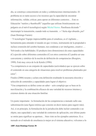 día, se construye conocimiento en redes y colaboraciones internacionales. El
problema no es tanto acceso a los recursos que la capacidad de encontrar
información, validar, criticar, para operar en diferentes contextos… Esto es
Educación “starlets y thumbcuffs” (aquellos que utilizan frenéticamente sus
pulgares en el móvil tecnológico) según Michel Serres. Parafrasea diciendo ”
interrumpir la transmisión, cuando todo se transmite . » ! Sería algo absurdo ¿no?
(Juan Domingo Farnós)
− Y tecnologías! Equipo imprescindible para el estudioso, es el vigilante…
herramienta para entender el mundo en que vivimos, instrumento de la propiedad o
incluso extensión del cerebro humano, nos condenan a ser inteligentes, creativo …
Volviendo a las habilidades. El producto (tres dimensiones) de estas capacidades
(C) ejercido sobre diferentes contenidos (C) en otros contextos (C) podría ser una
conveniente y sintético de la noción de definición de competencias (Roegiers,
1999). Está muy cerca de la de Ketele (1996):
“La competencia es un conjunto de capacidades (actividades) que se ejercen sobre
el contenido en una categoría de situaciones para resolver problemas planteados por
estos”.
Finales (2006) resume y aclara esta definición resaltando la necesaria elección y
selección de contenidos y capacidades para lograr el objetivo:
“Una competencia se define como un saber – acto complejo que se basa en la
movilización y la combinación eficaces de una variedad de recursos internos y
externos dentro de una situación familiar.
Un punto importante : la formulación de las competencias a menudo sufre una
subestimación (una figura retórica que consiste en decir menos para sugerir más).
Así, si en principio, la formulación de la jurisdicción debe incluir contenido o un
objeto, una capacidad y una variedad de contextos de aplicación, este último punto
se omite para significar su apertura… bien visto en los ejemplos anteriores. Es a
menudo en el método de enseñanza (o mejor en el sistema educativo, volvemos a lo
ABP: Juan Domingo Farnos 30
 