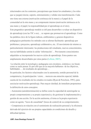 relacionados con los contextos, percepciones que tienen los estudiantes y los roles
que se juegan) iniciar, soporte, entrenamiento y validar esta transformación. Cada
uno tiene una externa (motivación extrínseca de la mano) y el papel de la
comunidad en la otra mano y un componente interno (motivación intrínseca en la
una mano y el papel, la responsabilidad por el aprendizaje en el otro).
Este pragmático aprendizaje modelo es útil para desarrollar o evaluar un dispositivo
de aprendizaje (con las TIC o no)… se supone que promueven el aprendizaje. Como
las palabras clave de la figura indican, emblemático y generar dispositivos
pedagógicos pertinentes los métodos son se aferran fácilmente: aprendizaje por
problemas y proyectos, aprendizaje colaborativo, etc.. El movimiento de retorno es
particularmente interesante: las producciones del estudiante, nuevos conocimientos,
nuevas habilidades unirán la salida ‘información’… Previamente conocimientos
adquiridos se incorporarán los nuevos ciclos de aprendizaje. Estos puntos son
ampliamente desarrollados por otras partes (Lebrun, 2007).:
La relación entre la tecnología y pedagogías son circulares, sistémica y no lineal,
como se suele pensar. Es por ello que en su mayoría hablamos de los objetivos,
habilidades … de resultados de aprendizaje…
En particular, los factores relacionados con la autonomía, sentido personal de la
competencia y la participación / cierre… merecen una atención especial, habida
cuenta de los resultados de los estudios revisados (Ryan & Powelson, 1991), para
asociaciar motivación-aprendizaje. Para mayor claridad, de inmediato proponemos
la definición de estos conceptos:
– Autonomía (autodeterminación) se define como la capacidad de autorregular su
propio comportamiento y su propia experiencia y de gestionar la implementación y
gestión de una acción. En la acción autónoma, el tema es la propia experiencia
como un agente, “locos de causalidad” (locus de control) de su comportamiento;
– Competencia en relación con el sentimiento de realización personal y la eficiencia
derivada del ejercicio de sus propias capacidades en condiciones de desafío y
dificultad óptima;
ABP: Juan Domingo Farnos 32
 