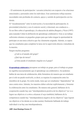 – El sentimiento de participación / cercanía (relación) con respecto a las relaciones
emocionales y personales entre los individuos. Este sentimiento refleja nuestras
necesidades más profundas de contacto, apoyo y sentido de participación con los
demás.
El “encadenamiento” entre la motivación y la necesidad de participación, la
proximidad (relación) y con el contexto social y relacional, nos conducen a…
En un libro sobre el aprendizaje y la educación de adultos,Burgués y Nizet (1997)
para reanudar Cohen la definición de aprendizaje colaborativo: Este es un trabajo
suficientes alumnos en pequeños grupos para que todos tengan la oportunidad de
participar en una tarea colectiva que fue claramente asignada. Además, se espera
que los estudiantes para completar la tarea sin la supervisión directa e inmediata de
la maestra.
Surgen muchas preguntas:
-¿Cuál es el tamaño del grupo?
-¿Qué tipo de tareas?
-¿Cómo puede el estudiante singular en el grupo?
El aprendizaje colaborativo presupone un trabajo en grupo, pero el trabajo en grupo
no significa necesariamente que el aprendizaje sea colaborativo. Así podemos
hablar de una tarea de colaboración, debe formularse de manera que un estudiante
por sí solo no puede resolverlo, es decir, se requiere la cooperación entre los
miembros de la grupo. En cierto modo, tiene que ser estudiantes “dependientes” de
unos contra otros. Además, los maestros deben solicitar explícitamente y fomentar
la colaboración entre los estudiantes. De manera más general, hablamos de la
cooperación cuando hay una “interdependencia positiva de los objetivos” (se va a
lograr sus objetivos si a otros a alcanzar el suyo también); hablamos de la
competencia cuando hay “interdependencia negativa de los objetivos” (que logrará
sus objetivos si los demás no se dan cuenta); finalmente hablando de trabajo
individual si no hay una interdependencia.
ABP: Juan Domingo Farnos 33
 